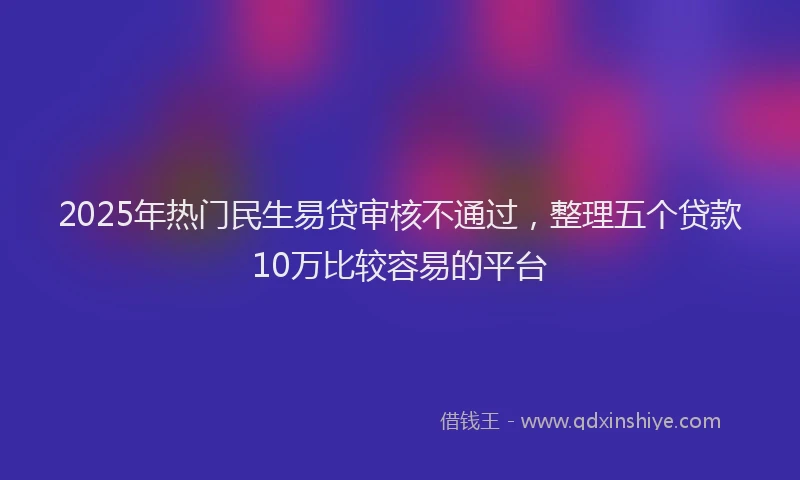 2025年热门民生易贷审核不通过，整理五个贷款10万比较容易的平台