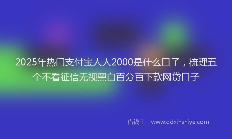 2025年热门支付宝人人2000是什么口子，梳理五个不看征信无视黑白百分百下款网贷口子