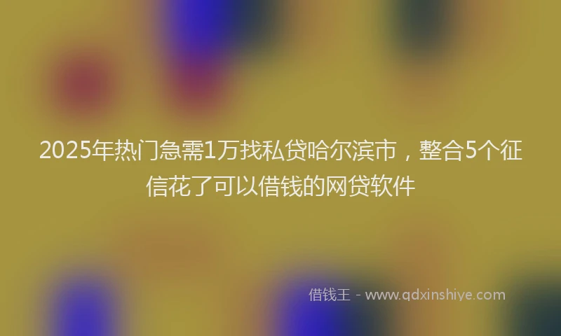 2025年热门急需1万找私贷哈尔滨市，整合5个征信花了可以借钱的网贷软件