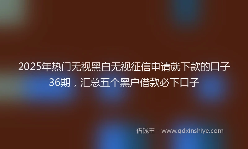 2025年热门无视黑白无视征信申请就下款的口子36期，汇总五个黑户借款必下口子