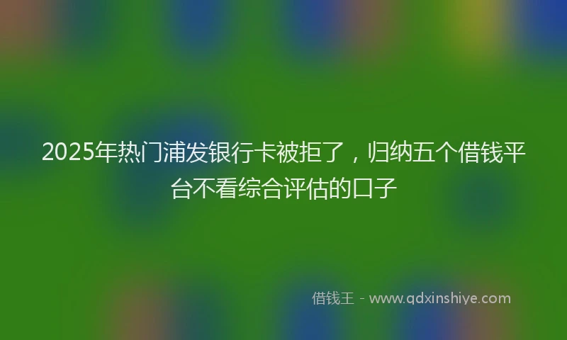 2025年热门浦发银行卡被拒了，归纳五个借钱平台不看综合评估的口子