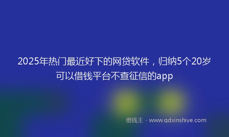 2025年热门最近好下的网贷软件，归纳5个20岁可以借钱平台不查征信的app