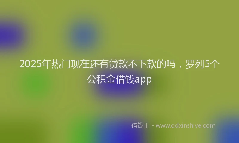 2025年热门现在还有贷款不下款的吗，罗列5个公积金借钱app