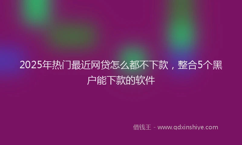 2025年热门最近网贷怎么都不下款，整合5个黑户能下款的软件