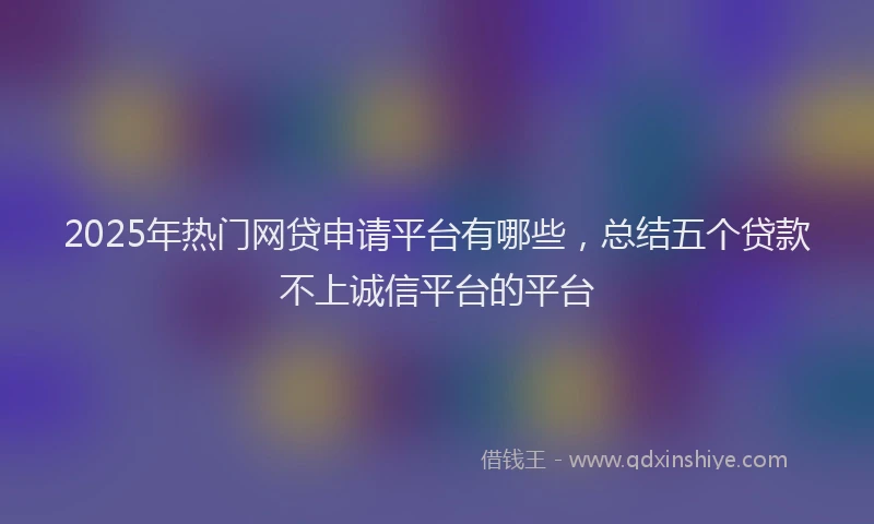 2025年热门网贷申请平台有哪些，总结五个贷款不上诚信平台的平台