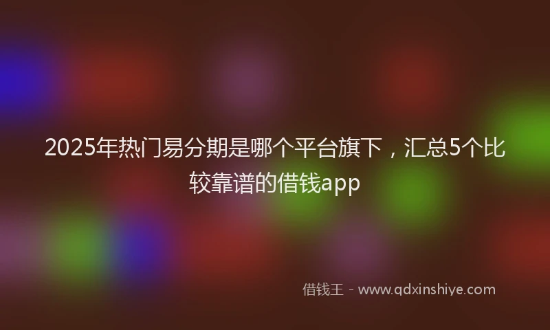 2025年热门易分期是哪个平台旗下，汇总5个比较靠谱的借钱app