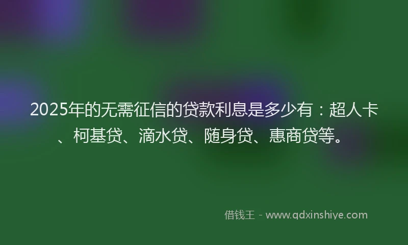 2025年的无需征信的贷款利息是多少有：超人卡、柯基贷、滴水贷、随身贷、惠商贷等。