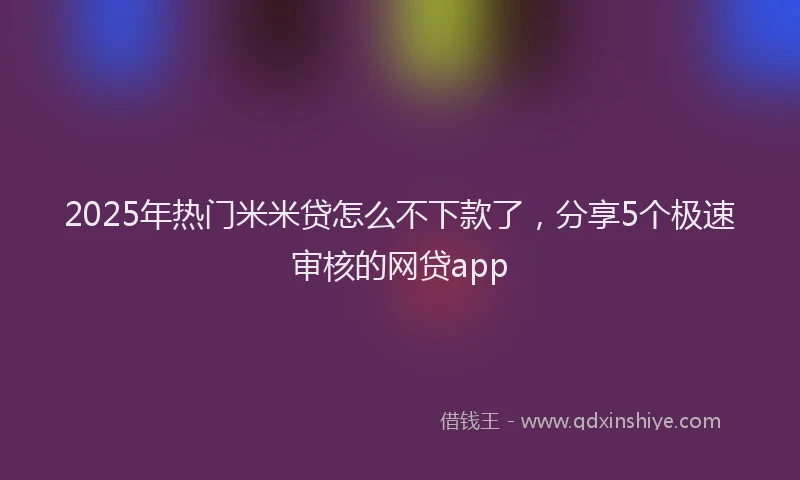 2025年热门米米贷怎么不下款了，分享5个极速审核的网贷app