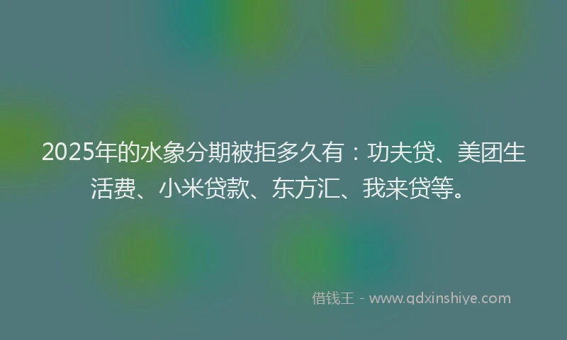 2025年的水象分期被拒多久有：功夫贷、美团生活费、小米贷款、东方汇、我来贷等。