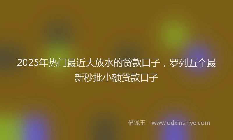 2025年热门最近大放水的贷款口子，罗列五个最新秒批小额贷款口子