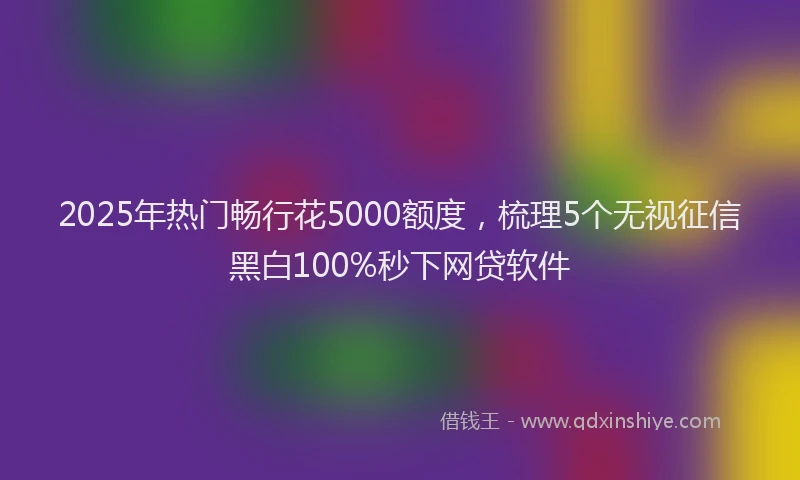 2025年热门畅行花5000额度，梳理5个无视征信黑白100%秒下网贷软件