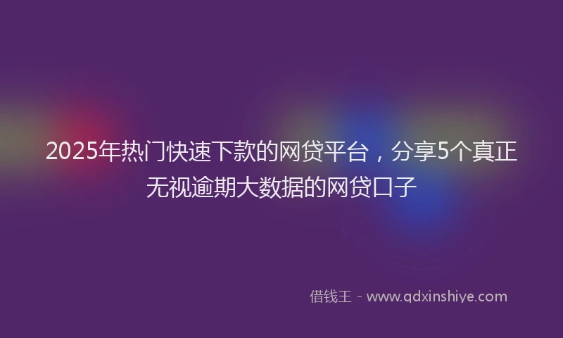 2025年热门快速下款的网贷平台，分享5个真正无视逾期大数据的网贷口子