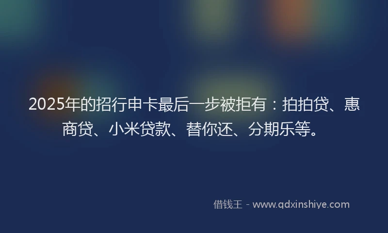 2025年的招行申卡最后一步被拒有：拍拍贷、惠商贷、小米贷款、替你还、分期乐等。