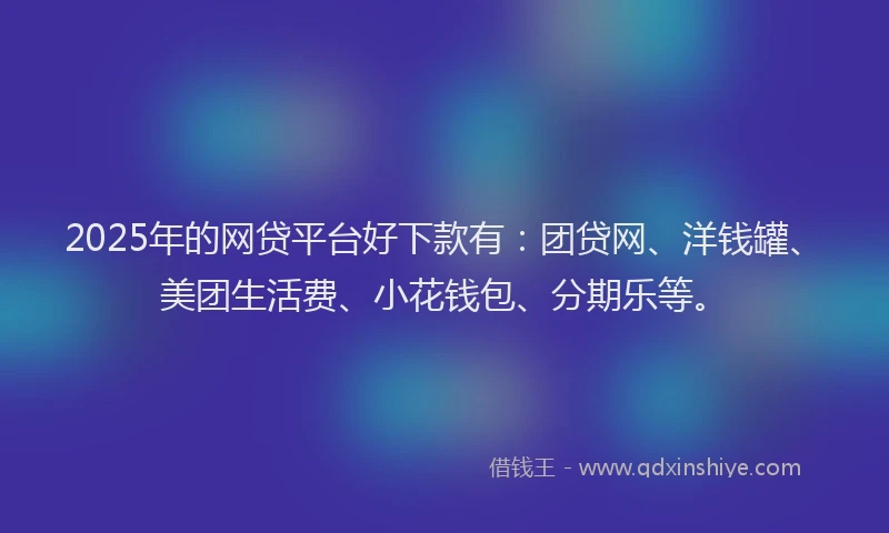 2025年的网贷平台好下款有：团贷网、洋钱罐、美团生活费、小花钱包、分期乐等。