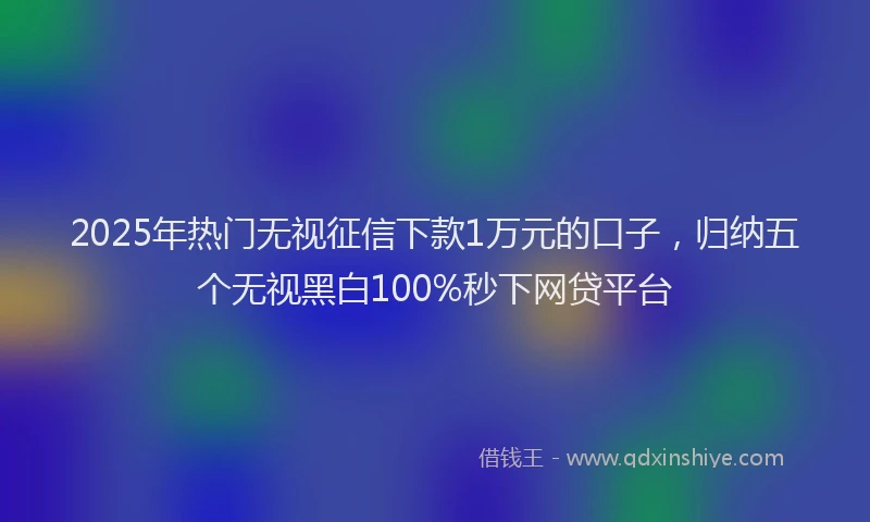 2025年热门无视征信下款1万元的口子，归纳五个无视黑白100%秒下网贷平台
