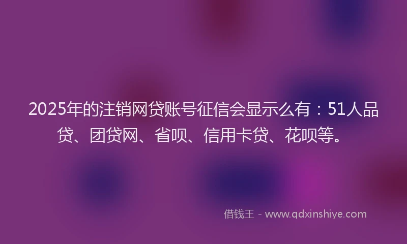 2025年的注销网贷账号征信会显示么有：51人品贷、团贷网、省呗、信用卡贷、花呗等。