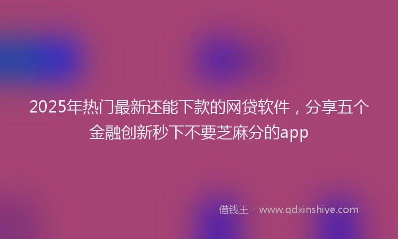 2025年热门最新还能下款的网贷软件，分享五个金融创新秒下不要芝麻分的app