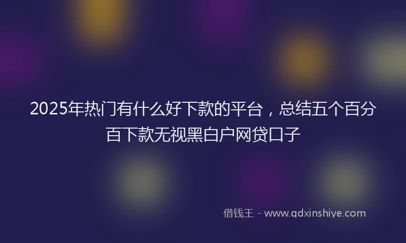 2025年热门有什么好下款的平台，总结五个百分百下款无视黑白户网贷口子