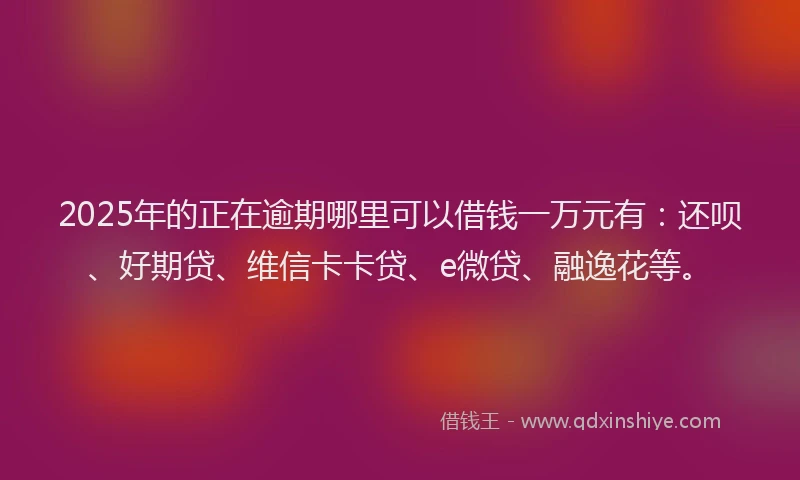 2025年的正在逾期哪里可以借钱一万元有：还呗、好期贷、维信卡卡贷、e微贷、融逸花等。