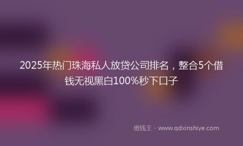 2025年热门珠海私人放贷公司排名，整合5个借钱无视黑白100%秒下口子