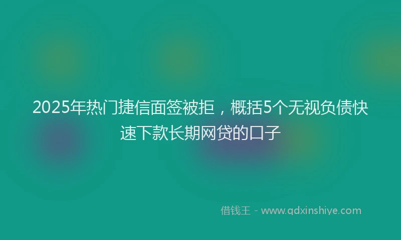 2025年热门捷信面签被拒，概括5个无视负债快速下款长期网贷的口子