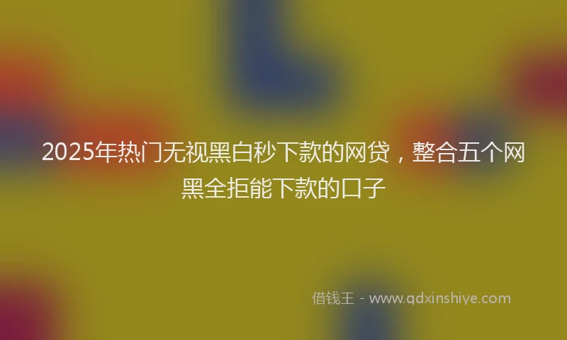 2025年热门无视黑白秒下款的网贷，整合五个网黑全拒能下款的口子