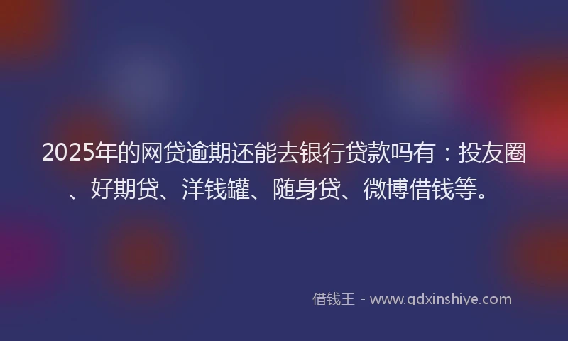 2025年的网贷逾期还能去银行贷款吗有：投友圈、好期贷、洋钱罐、随身贷、微博借钱等。