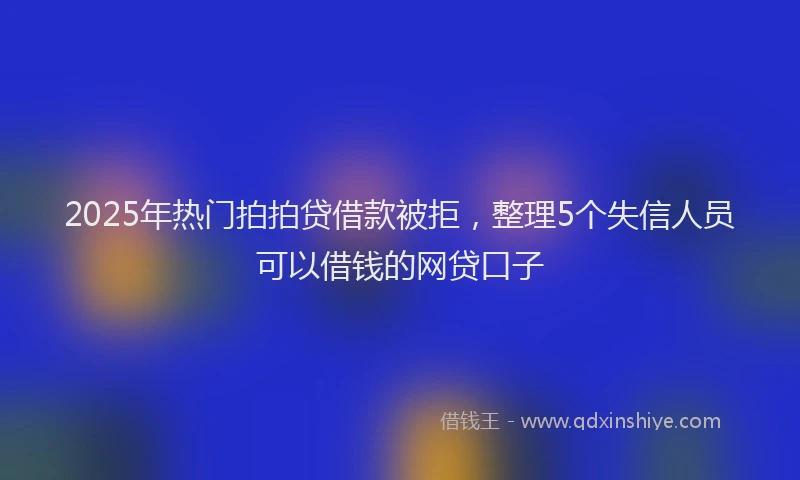 2025年热门拍拍贷借款被拒，整理5个失信人员可以借钱的网贷口子