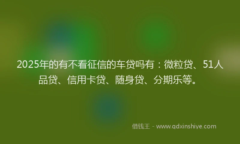 2025年的有不看征信的车贷吗有：微粒贷、51人品贷、信用卡贷、随身贷、分期乐等。