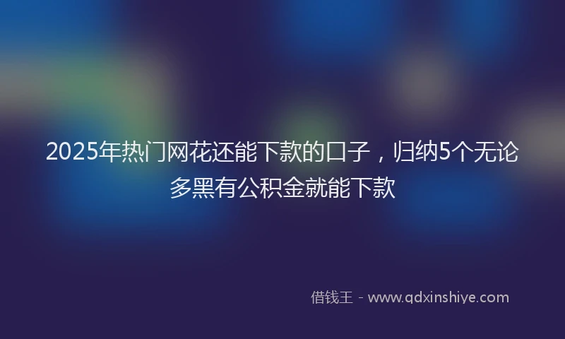 2025年热门网花还能下款的口子，归纳5个无论多黑有公积金就能下款