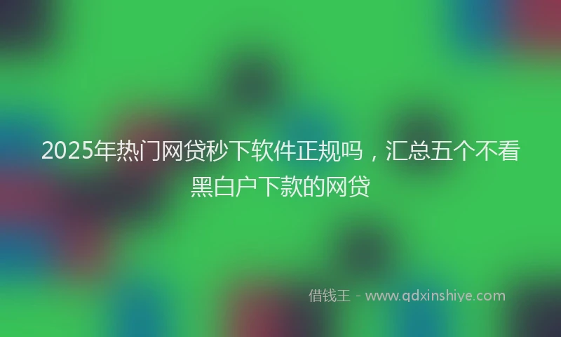 2025年热门网贷秒下软件正规吗，汇总五个不看黑白户下款的网贷
