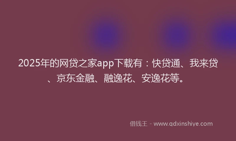 2025年的网贷之家app下载有：快贷通、我来贷、京东金融、融逸花、安逸花等。