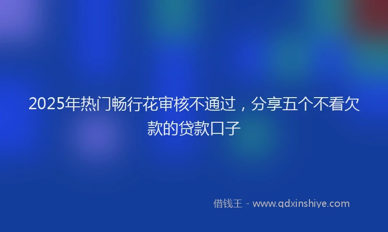 2025年热门畅行花审核不通过，分享五个不看欠款的贷款口子