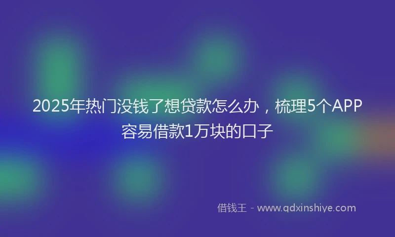 2025年热门没钱了想贷款怎么办，梳理5个APP容易借款1万块的口子