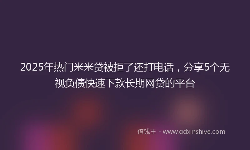2025年热门米米贷被拒了还打电话，分享5个无视负债快速下款长期网贷的平台