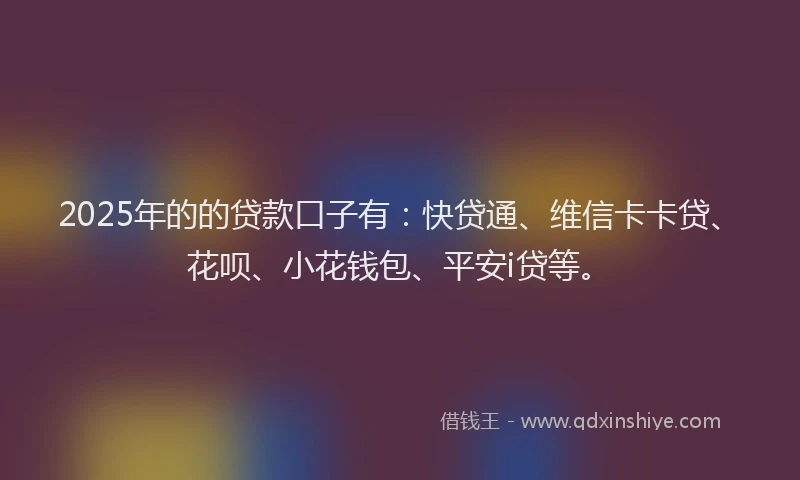 2025年的的贷款口子有：快贷通、维信卡卡贷、花呗、小花钱包、平安i贷等。