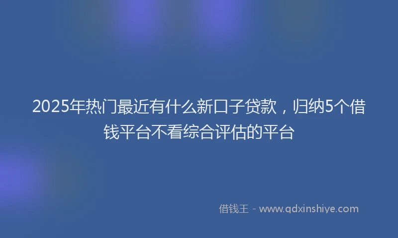 2025年热门最近有什么新口子贷款，归纳5个借钱平台不看综合评估的平台
