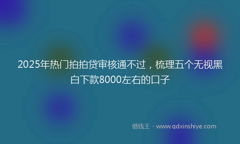 2025年热门拍拍贷审核通不过，梳理五个无视黑白下款8000左右的口子