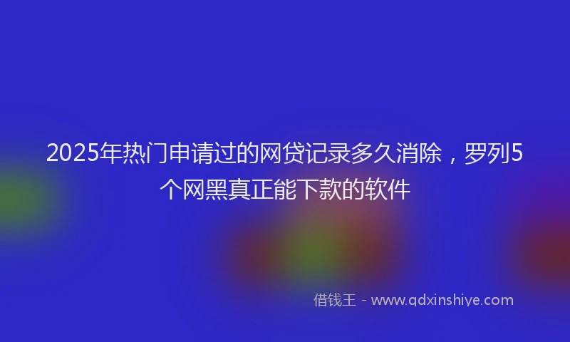 2025年热门申请过的网贷记录多久消除，罗列5个网黑真正能下款的软件