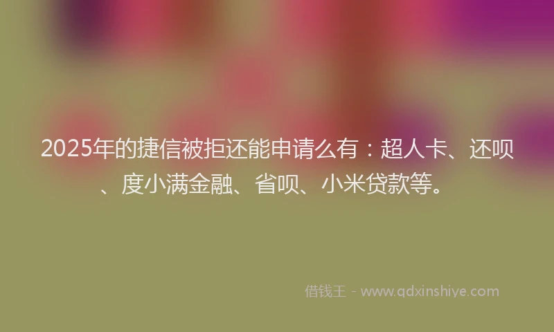 2025年的捷信被拒还能申请么有：超人卡、还呗、度小满金融、省呗、小米贷款等。