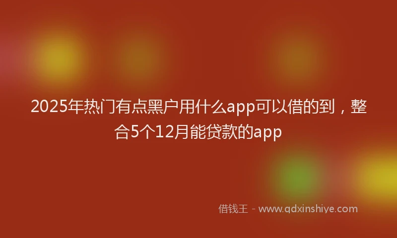 2025年热门有点黑户用什么app可以借的到，整合5个12月能贷款的app