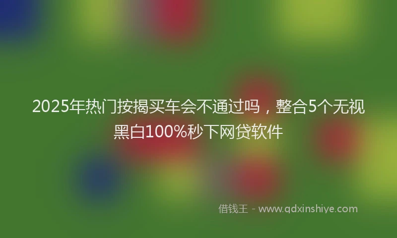 2025年热门按揭买车会不通过吗，整合5个无视黑白100%秒下网贷软件