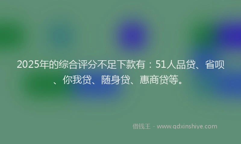 2025年的综合评分不足下款有：51人品贷、省呗、你我贷、随身贷、惠商贷等。
