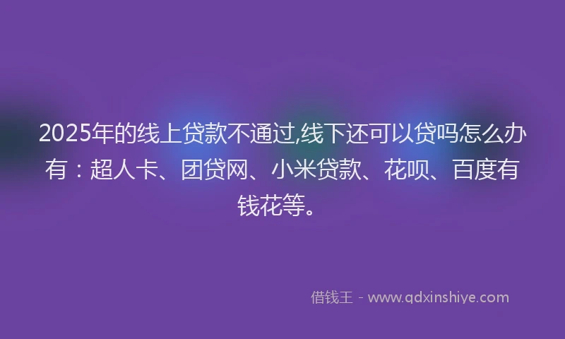 2025年的线上贷款不通过,线下还可以贷吗怎么办有：超人卡、团贷网、小米贷款、花呗、百度有钱花等。