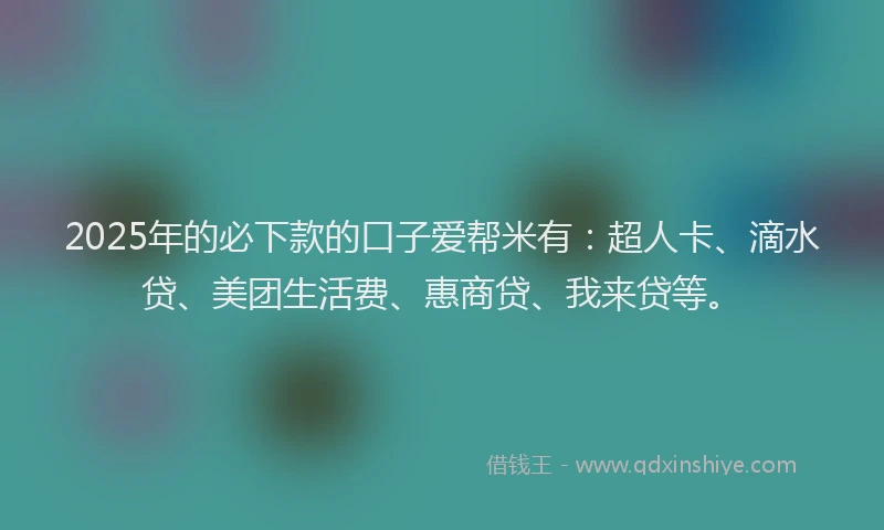 2025年的必下款的口子爱帮米有：超人卡、滴水贷、美团生活费、惠商贷、我来贷等。