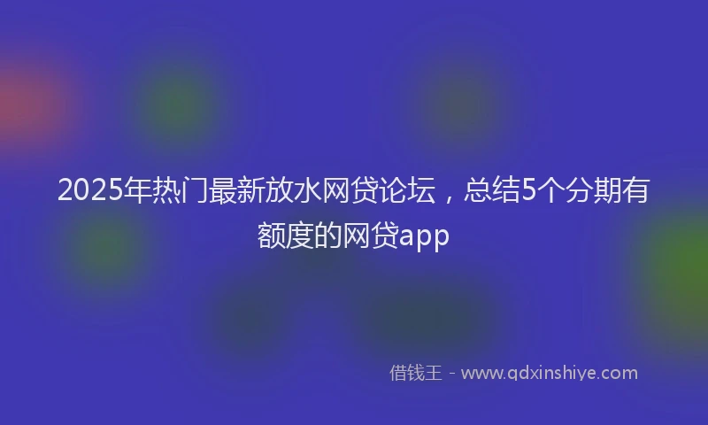 2025年热门最新放水网贷论坛，总结5个分期有额度的网贷app