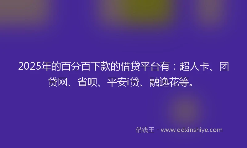 2025年的百分百下款的借贷平台有：超人卡、团贷网、省呗、平安i贷、融逸花等。