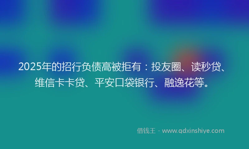 2025年的招行负债高被拒有：投友圈、读秒贷、维信卡卡贷、平安口袋银行、融逸花等。