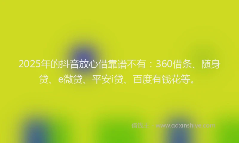 2025年的抖音放心借靠谱不有：360借条、随身贷、e微贷、平安i贷、百度有钱花等。