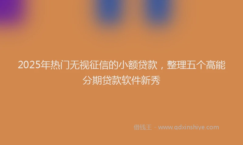 2025年热门无视征信的小额贷款，整理五个高能分期贷款软件新秀